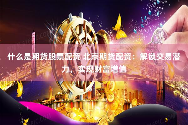什么是期货股票配资 北京期货配资：解锁交易潜力，实现财富增值
